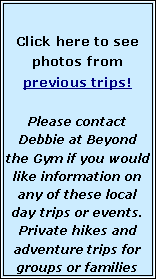 Text Box: Click here to see photos from previous trips!   Please contact Debbie at Beyond the Gym if you would like information on any of these local day trips or events.  Private hikes and adventure trips for groups or families 