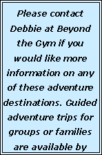Text Box: Please contact Debbie at Beyond the Gym if you would like more information on any of these adventure destinations. Guided  adventure trips for groups or families are available by 