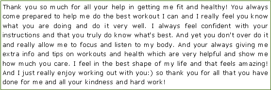Text Box: Thank you so much for all your help in getting me fit and healthy! You always come prepared to help me do the best workout I can and I really feel you know what you are doing and do it very well. I always feel confident with your instructions and that you truly do know what's best. And yet you don't over do it and really allow me to focus and listen to my body. And your always giving me extra info and tips on workouts and health which are very helpful and show me how much you care. I feel in the best shape of my life and that feels amazing! And I just really enjoy working out with you:) so thank you for all that you have done for me and all your kindness and hard work! 